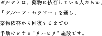ダルクとは、薬物に依存している人たちが、「グループ・セラピー」を通し、薬物依存から回復するまでの手助けをする“リハビリ”施設です。